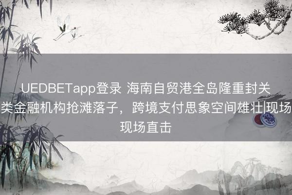 UEDBETapp登录 海南自贸港全岛隆重封关,多类金融机构抢滩落子,跨境支付思象空间雄壮|现场直击