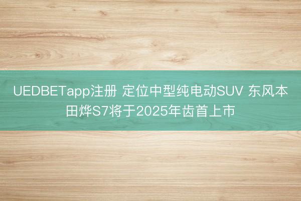 UEDBETapp注册 定位中型纯电动SUV 东风本田烨S7将于2025年齿首上市