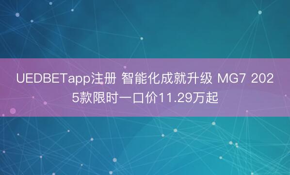 UEDBETapp注册 智能化成就升级 MG7 2025款限时一口价11.29万起
