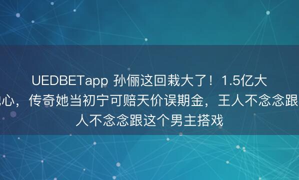 UEDBETapp 孙俪这回栽大了！1.5亿大剧收视砸穿地心，传奇她当初宁可赔天价误期金，王人不念念跟这个男主搭戏