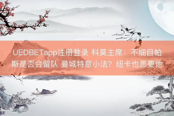 UEDBETapp注册登录 科莫主席：不细目帕斯是否会留队 曼城特意小法？纽卡也思要他
