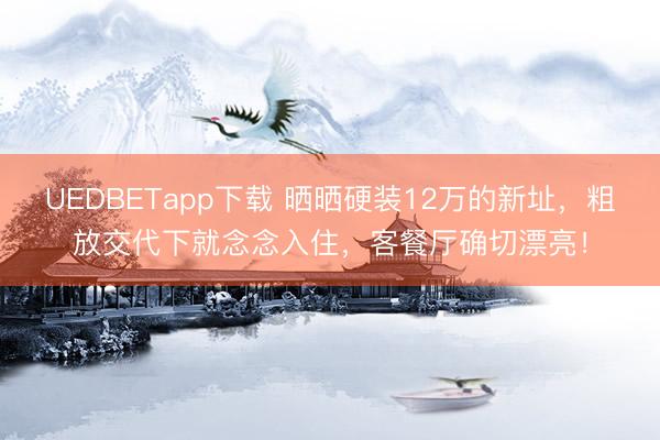 UEDBETapp下载 晒晒硬装12万的新址，粗放交代下就念念入住，客餐厅确切漂亮！