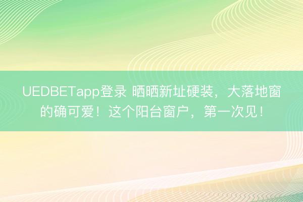 UEDBETapp登录 晒晒新址硬装，大落地窗的确可爱！这个阳台窗户，第一次见！