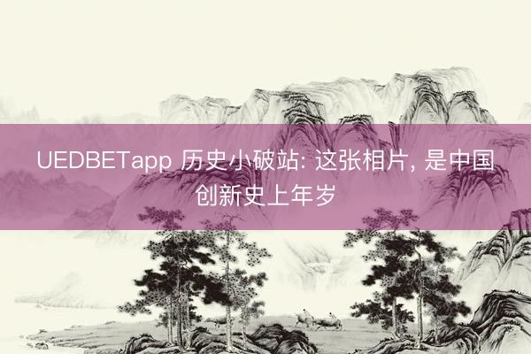 UEDBETapp 历史小破站: 这张相片， 是中国创新史上年岁