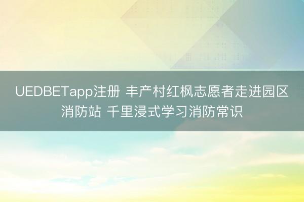 UEDBETapp注册 丰产村红枫志愿者走进园区消防站 千里浸式学习消防常识