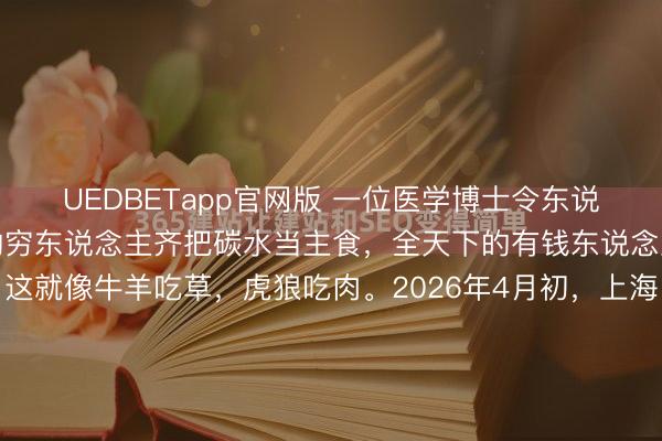 UEDBETapp官网版 一位医学博士令东说念主彻悟的话：全天下的穷东说念主齐把碳水当主食，全天下的有钱东说念主齐把卵白质当主食，这就像牛羊吃草，虎狼吃肉。2026年4月初，上海。朝晨七点，这座城市同期演出着两幕场景。某老旧小区便民早餐点，张大姨接过摊主递来的油条和杂粮粥，付了6块钱，就着咸菜三两口吞下。这顿早餐里，真的莫得卵白...
