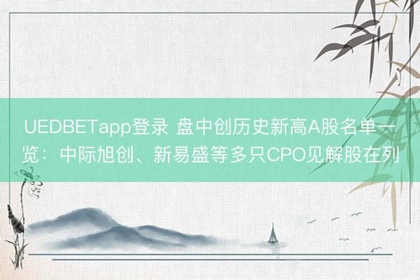 UEDBETapp登录 盘中创历史新高A股名单一览:中际旭创、新易盛等多只CPO见解股在列