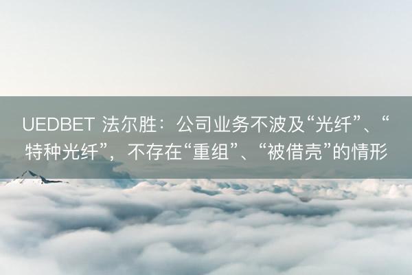 UEDBET 法尔胜：公司业务不波及“光纤”、“特种光纤”，不存在“重组”、“被借壳”的情形