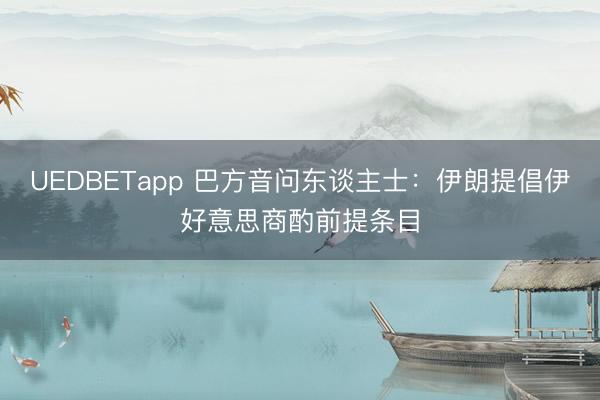 UEDBETapp 巴方音问东谈主士:伊朗提倡伊好意思商酌前提条目
