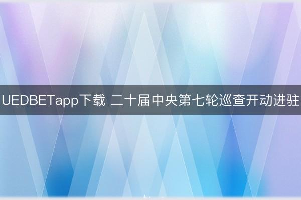 UEDBETapp下载 二十届中央第七轮巡查开动进驻