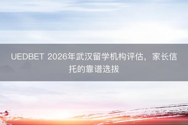 UEDBET 2026年武汉留学机构评估，家长信托的靠谱选拔