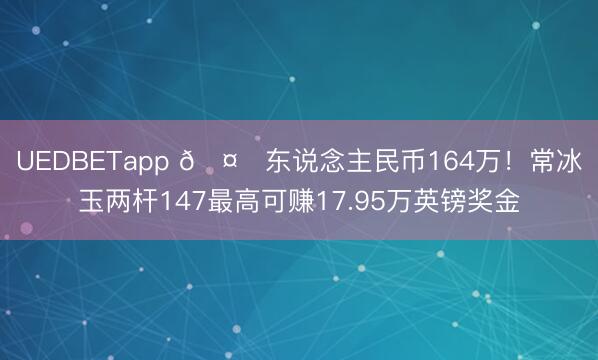 UEDBETapp 🤑东说念主民币164万！常冰玉两杆147最高可赚17.95万英镑奖金