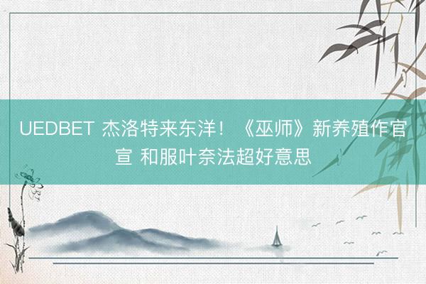UEDBET 杰洛特来东洋！《巫师》新养殖作官宣 和服叶奈法超好意思
