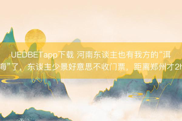 UEDBETapp下载 河南东谈主也有我方的“洱海”了，东谈主少景好意思不收门票，距离郑州才2h