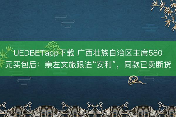 UEDBETapp下载 广西壮族自治区主席580元买包后：崇左文旅跟进“安利”，同款已卖断货