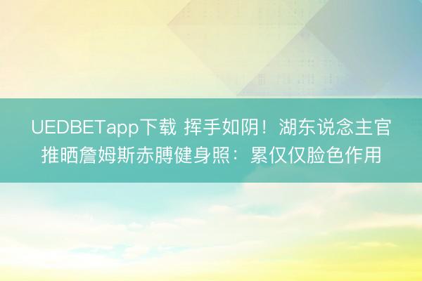 UEDBETapp下载 挥手如阴！湖东说念主官推晒詹姆斯赤膊健身照：累仅仅脸色作用
