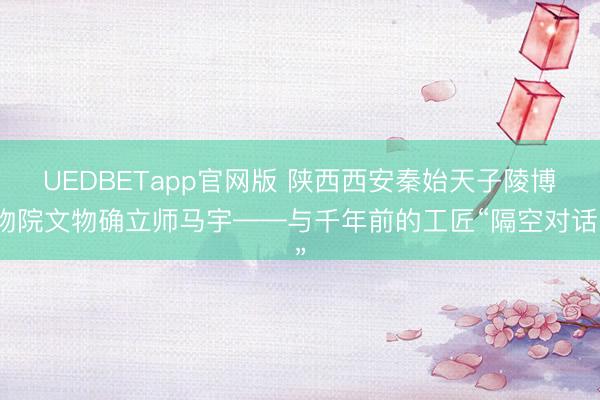UEDBETapp官网版 陕西西安秦始天子陵博物院文物确立师马宇——与千年前的工匠“隔空对话”