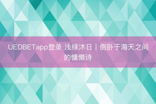 UEDBETapp登录 浅绿沐日｜侧卧于海天之间的慵懒诗