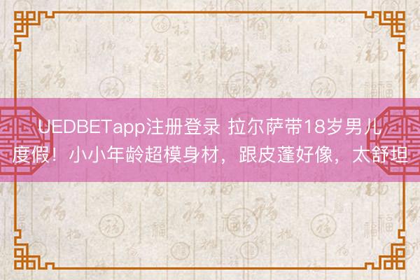 UEDBETapp注册登录 拉尔萨带18岁男儿度假！小小年龄超模身材，跟皮蓬好像，太舒坦