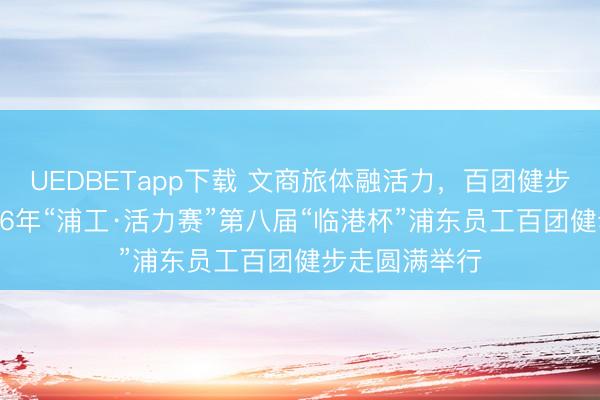 UEDBETapp下载 文商旅体融活力，百团健步启新程，2026年“浦工·活力赛”第八届“临港杯”浦东员工百团健步走圆满举行