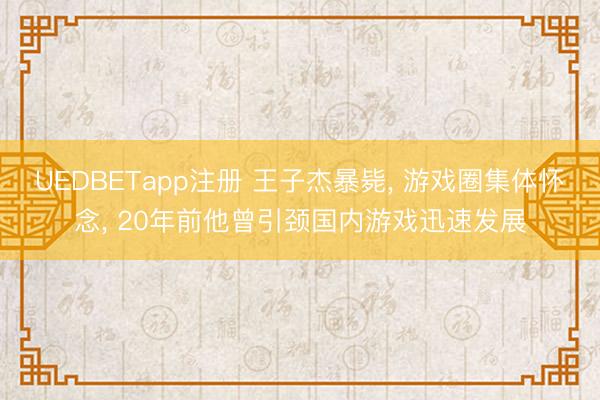 UEDBETapp注册 王子杰暴毙， 游戏圈集体怀念， 20年前他曾引颈国内游戏迅速发展