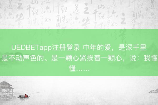 UEDBETapp注册登录 中年的爱，是深千里的，是不动声色的。是一颗心紧挨着一颗心，说：我懂……