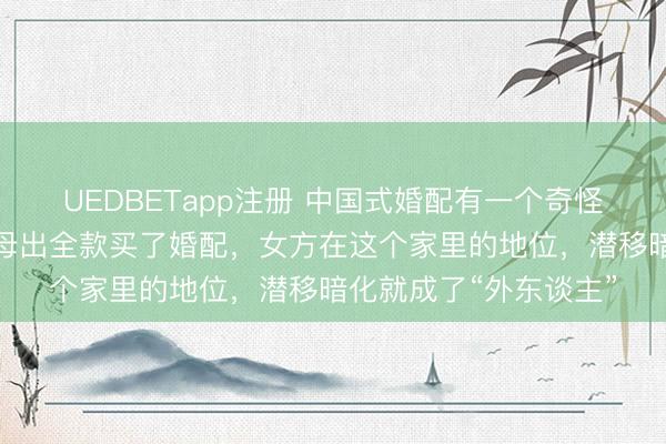 UEDBETapp注册 中国式婚配有一个奇怪的舒坦：唯有男方父母出全款买了婚配，女方在这个家里的地位，潜移暗化就成了“外东谈主”