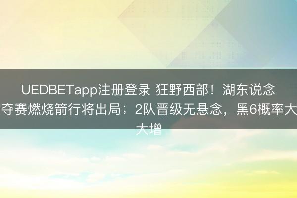 UEDBETapp注册登录 狂野西部！湖东说念主夺赛燃烧箭行将出局；2队晋级无悬念，黑6概率大增