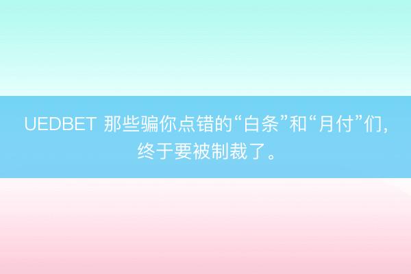 UEDBET 那些骗你点错的“白条”和“月付”们，终于要被制裁了。