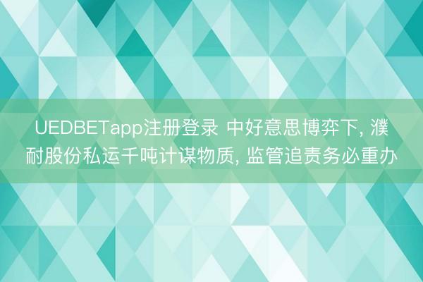 UEDBETapp注册登录 中好意思博弈下， 濮耐股份私运千吨计谋物质， 监管追责务必重办