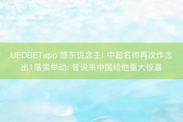 UEDBETapp 感东说念主! 中超名帅再次作念出1落索举动: 曾说来中国给他重大惊喜