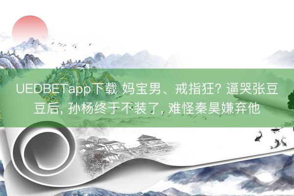 UEDBETapp下载 妈宝男、戒指狂? 逼哭张豆豆后， 孙杨终于不装了， 难怪秦昊嫌弃他