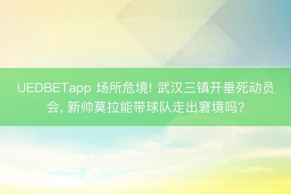 UEDBETapp 场所危境! 武汉三镇开垂死动员会， 新帅莫拉能带球队走出窘境吗?