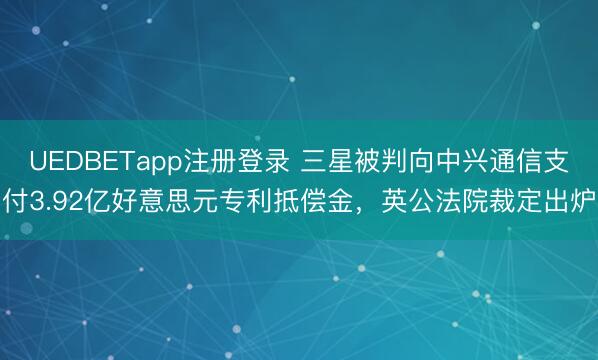 UEDBETapp注册登录 三星被判向中兴通信支付3.92亿好意思元专利抵偿金，英公法院裁定出炉