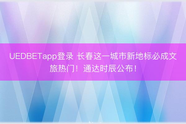 UEDBETapp登录 长春这一城市新地标必成文旅热门！通达时辰公布！