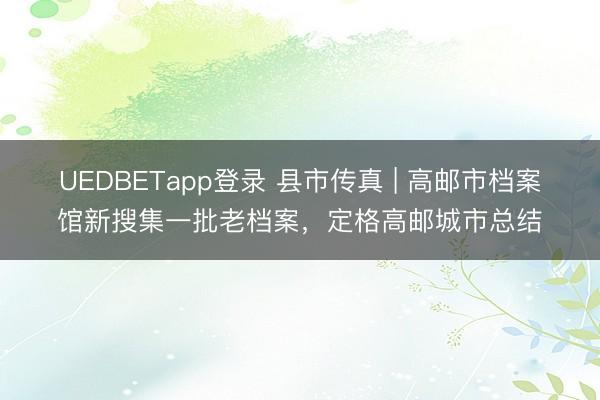 UEDBETapp登录 县市传真 | 高邮市档案馆新搜集一批老档案，定格高邮城市总结