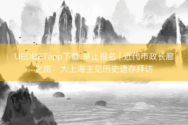UEDBETapp下载 举止报名 | 近代市政长廊之旅：大上海主见历史遗存拜访