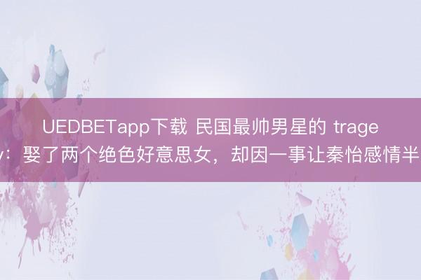 UEDBETapp下载 民国最帅男星的 tragedy：娶了两个绝色好意思女，却因一事让秦怡感情半生