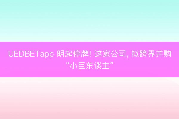 UEDBETapp 明起停牌! 这家公司， 拟跨界并购“小巨东谈主”