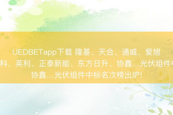 UEDBETapp下载 隆基、天合、通威、爱旭、TCL中环、晶科、英利、正泰新能、东方日升、协鑫…光伏组件中标名次榜出炉!