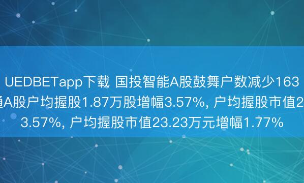 UEDBETapp下载 国投智能A股鼓舞户数减少1637户降幅3.45%， 畅通A股户均握股1.87万股增幅3.57%， 户均握股市值23.23万元增幅1.77%