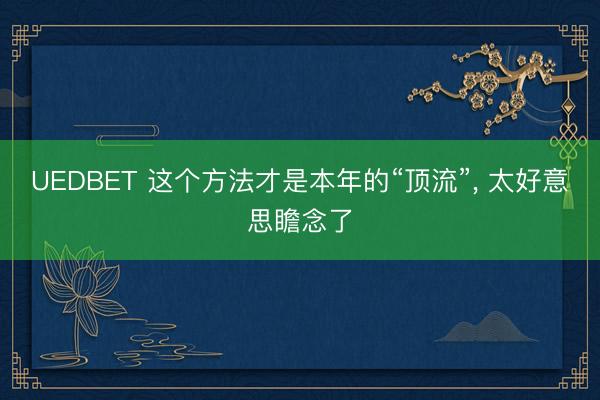 UEDBET 这个方法才是本年的“顶流”， 太好意思瞻念了
