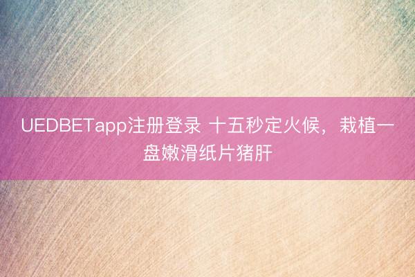 UEDBETapp注册登录 十五秒定火候，栽植一盘嫩滑纸片猪肝