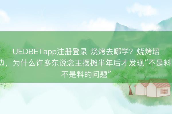 UEDBETapp注册登录 烧烤去哪学？烧烤培训去那边，为什么许多东说念主摆摊半年后才发现“不是料的问题”