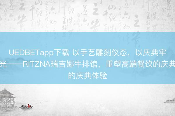 UEDBETapp下载 以手艺雕刻仪态，以庆典牢记时光——RITZNA瑞吉娜牛排馆，重塑高端餐饮的庆典体验
