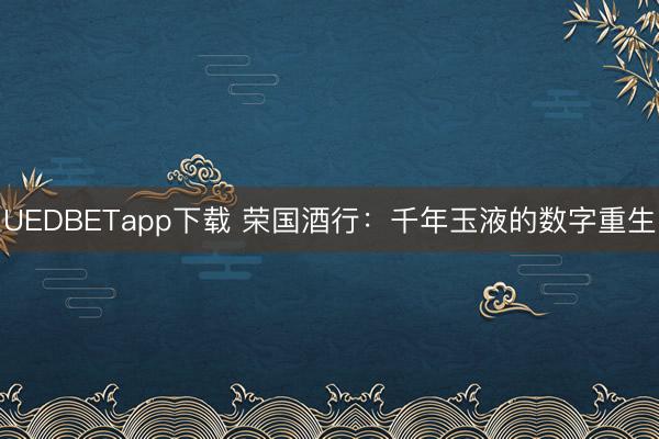 UEDBETapp下载 荣国酒行：千年玉液的数字重生