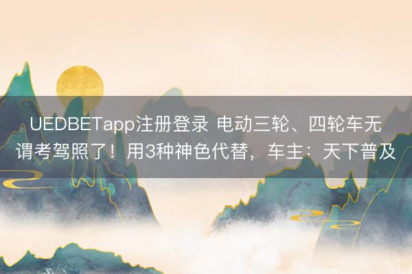 UEDBETapp注册登录 电动三轮、四轮车无谓考驾照了！用3种神色代替，车主：天下普及