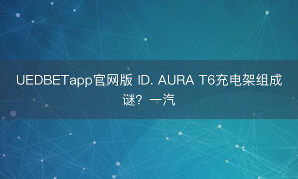 UEDBETapp官网版 ID. AURA T6充电架组成谜？一汽
