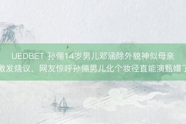 UEDBET 孙俪14岁男儿邓涵除外貌神似母亲激发烧议，网友惊呼孙俪男儿化个妆径直能演甄嬛了