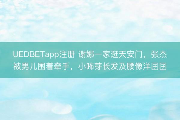 UEDBETapp注册 谢娜一家逛天安门，张杰被男儿围着牵手，小咘芽长发及腰像洋囝囝